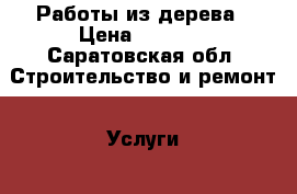 Работы из дерева › Цена ­ 1 000 - Саратовская обл. Строительство и ремонт » Услуги   . Саратовская обл.